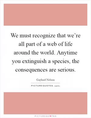 We must recognize that we’re all part of a web of life around the world. Anytime you extinguish a species, the consequences are serious Picture Quote #1