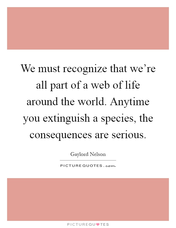 We must recognize that we're all part of a web of life around the world. Anytime you extinguish a species, the consequences are serious Picture Quote #1