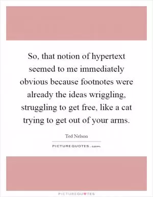 So, that notion of hypertext seemed to me immediately obvious because footnotes were already the ideas wriggling, struggling to get free, like a cat trying to get out of your arms Picture Quote #1