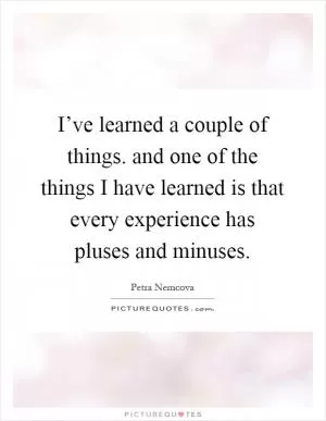 I’ve learned a couple of things. and one of the things I have learned is that every experience has pluses and minuses Picture Quote #1