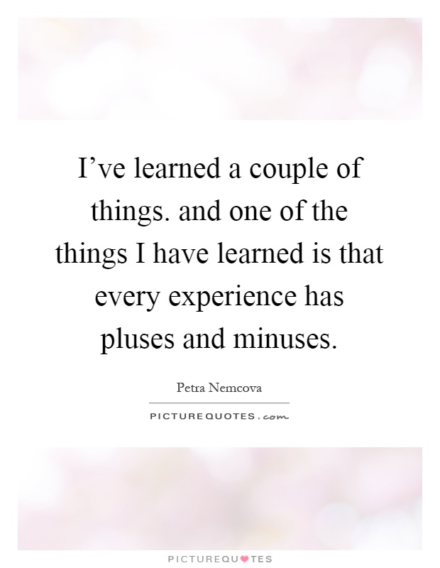 I've learned a couple of things. and one of the things I have learned is that every experience has pluses and minuses Picture Quote #1