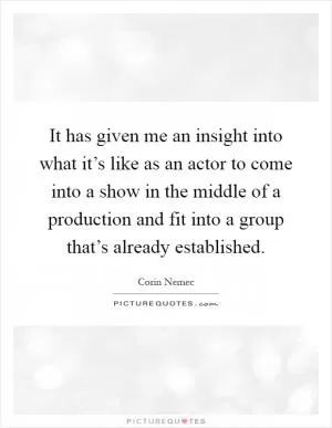 It has given me an insight into what it’s like as an actor to come into a show in the middle of a production and fit into a group that’s already established Picture Quote #1