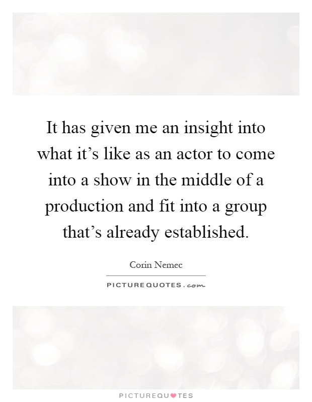 It has given me an insight into what it's like as an actor to come into a show in the middle of a production and fit into a group that's already established Picture Quote #1