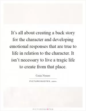 It’s all about creating a back story for the character and developing emotional responses that are true to life in relation to the character. It isn’t necessary to live a tragic life to create from that place Picture Quote #1