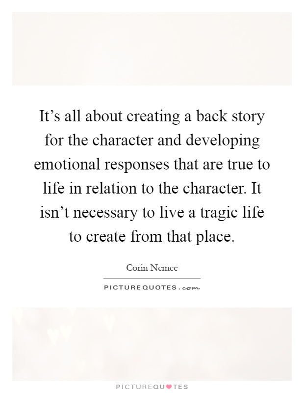 It's all about creating a back story for the character and developing emotional responses that are true to life in relation to the character. It isn't necessary to live a tragic life to create from that place Picture Quote #1