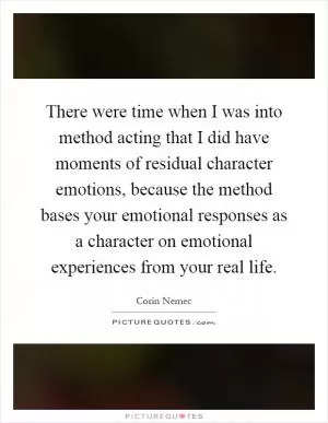 There were time when I was into method acting that I did have moments of residual character emotions, because the method bases your emotional responses as a character on emotional experiences from your real life Picture Quote #1