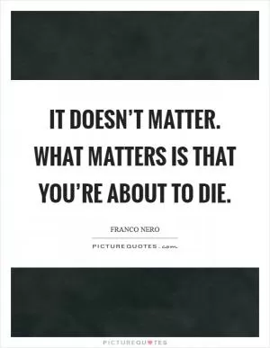 It doesn’t matter. What matters is that you’re about to die Picture Quote #1
