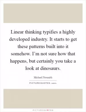 Linear thinking typifies a highly developed industry. It starts to get these patterns built into it somehow. I’m not sure how that happens, but certainly you take a look at dinosaurs Picture Quote #1