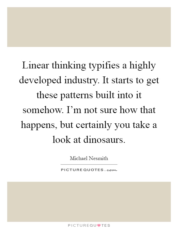 Linear thinking typifies a highly developed industry. It starts to get these patterns built into it somehow. I'm not sure how that happens, but certainly you take a look at dinosaurs Picture Quote #1