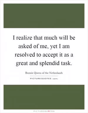 I realize that much will be asked of me, yet I am resolved to accept it as a great and splendid task Picture Quote #1
