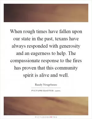 When rough times have fallen upon our state in the past, texans have always responded with generosity and an eagerness to help. The compassionate response to the fires has proven that this community spirit is alive and well Picture Quote #1