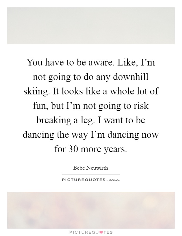 You have to be aware. Like, I'm not going to do any downhill skiing. It looks like a whole lot of fun, but I'm not going to risk breaking a leg. I want to be dancing the way I'm dancing now for 30 more years Picture Quote #1