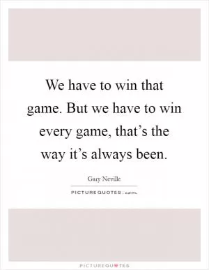 We have to win that game. But we have to win every game, that’s the way it’s always been Picture Quote #1