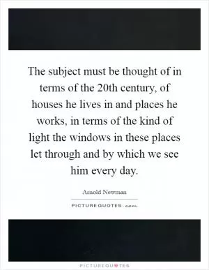 The subject must be thought of in terms of the 20th century, of houses he lives in and places he works, in terms of the kind of light the windows in these places let through and by which we see him every day Picture Quote #1