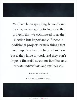 We have been spending beyond our means, we are going to focus on the projects that we committed to in the election but importantly if there is additional projects or new things that come up they have to have a business case, they have to work and they can’t impose financial stress on families and private individuals and businesses Picture Quote #1