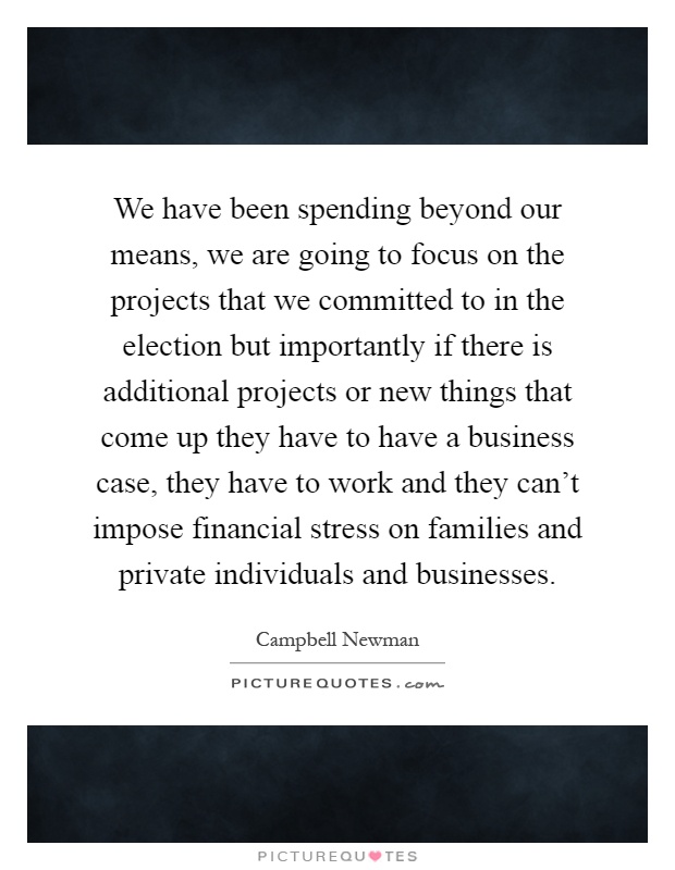 We have been spending beyond our means, we are going to focus on the projects that we committed to in the election but importantly if there is additional projects or new things that come up they have to have a business case, they have to work and they can't impose financial stress on families and private individuals and businesses Picture Quote #1