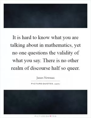 It is hard to know what you are talking about in mathematics, yet no one questions the validity of what you say. There is no other realm of discourse half so queer Picture Quote #1