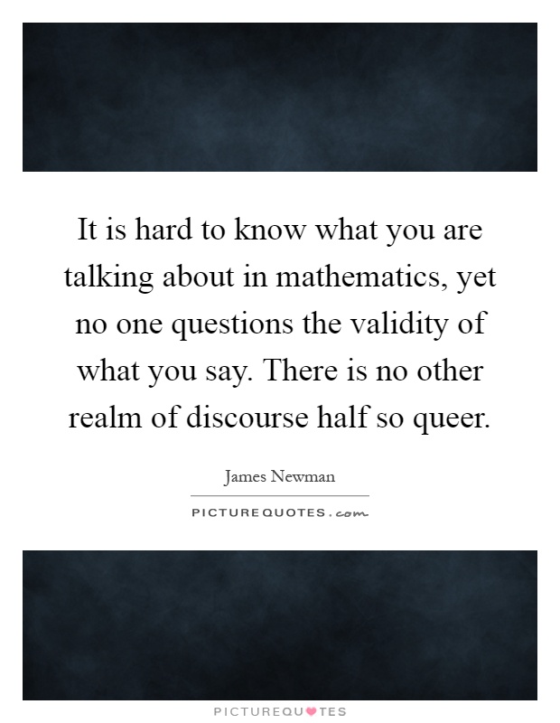 It is hard to know what you are talking about in mathematics, yet no one questions the validity of what you say. There is no other realm of discourse half so queer Picture Quote #1