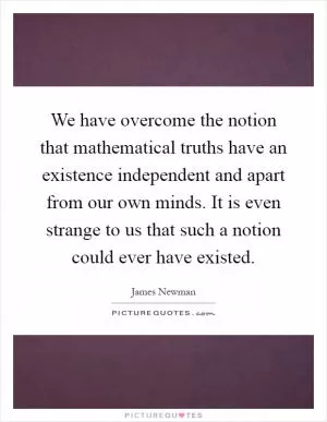 We have overcome the notion that mathematical truths have an existence independent and apart from our own minds. It is even strange to us that such a notion could ever have existed Picture Quote #1