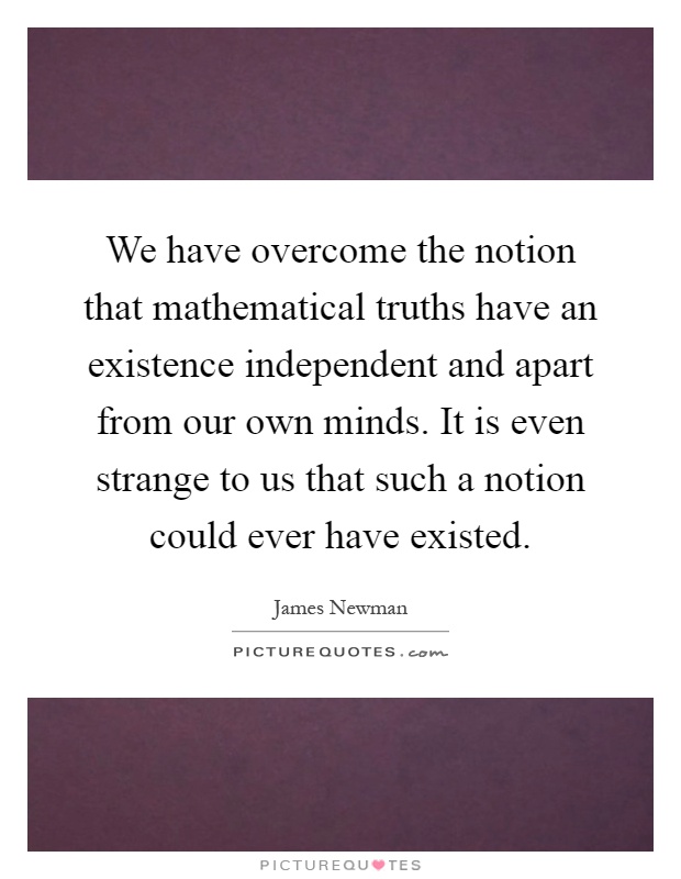 We have overcome the notion that mathematical truths have an existence independent and apart from our own minds. It is even strange to us that such a notion could ever have existed Picture Quote #1