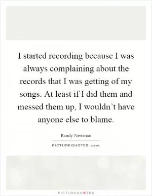 I started recording because I was always complaining about the records that I was getting of my songs. At least if I did them and messed them up, I wouldn’t have anyone else to blame Picture Quote #1