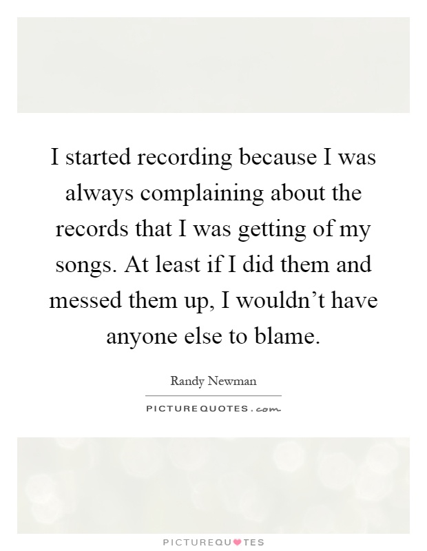 I started recording because I was always complaining about the records that I was getting of my songs. At least if I did them and messed them up, I wouldn't have anyone else to blame Picture Quote #1