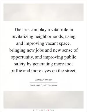 The arts can play a vital role in revitalizing neighborhoods, using and improving vacant space, bringing new jobs and new sense of opportunity, and improving public safety by generating more foot traffic and more eyes on the street Picture Quote #1