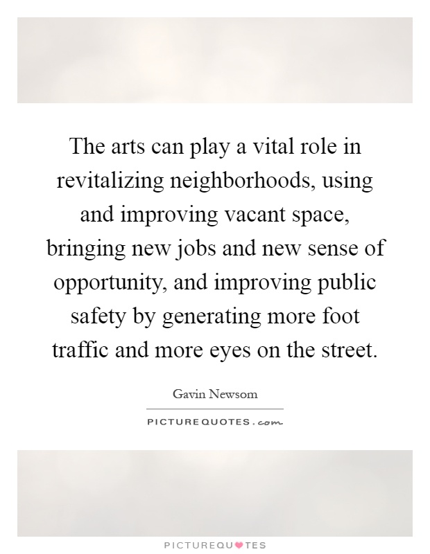 The arts can play a vital role in revitalizing neighborhoods, using and improving vacant space, bringing new jobs and new sense of opportunity, and improving public safety by generating more foot traffic and more eyes on the street Picture Quote #1