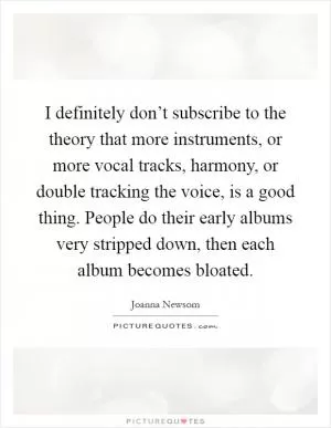 I definitely don’t subscribe to the theory that more instruments, or more vocal tracks, harmony, or double tracking the voice, is a good thing. People do their early albums very stripped down, then each album becomes bloated Picture Quote #1