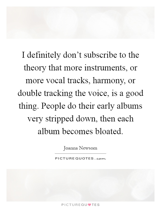 I definitely don't subscribe to the theory that more instruments, or more vocal tracks, harmony, or double tracking the voice, is a good thing. People do their early albums very stripped down, then each album becomes bloated Picture Quote #1