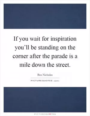 If you wait for inspiration you’ll be standing on the corner after the parade is a mile down the street Picture Quote #1