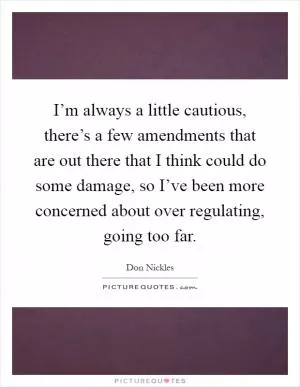 I’m always a little cautious, there’s a few amendments that are out there that I think could do some damage, so I’ve been more concerned about over regulating, going too far Picture Quote #1