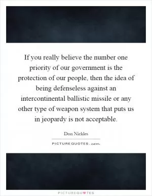 If you really believe the number one priority of our government is the protection of our people, then the idea of being defenseless against an intercontinental ballistic missile or any other type of weapon system that puts us in jeopardy is not acceptable Picture Quote #1