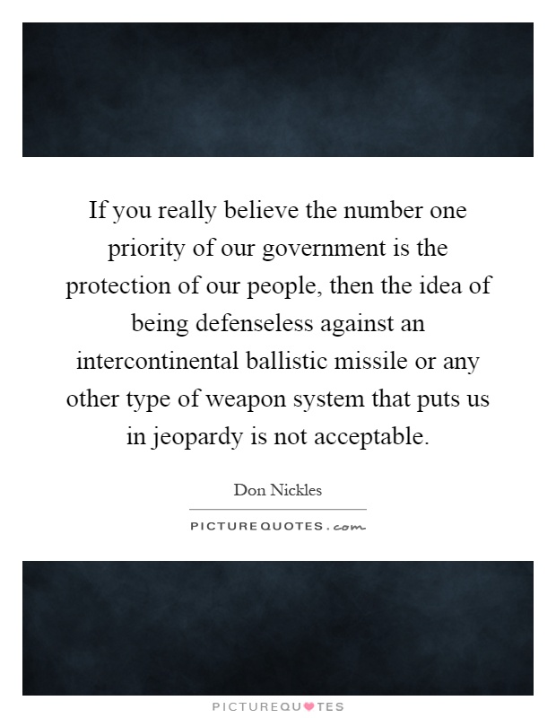 If you really believe the number one priority of our government is the protection of our people, then the idea of being defenseless against an intercontinental ballistic missile or any other type of weapon system that puts us in jeopardy is not acceptable Picture Quote #1