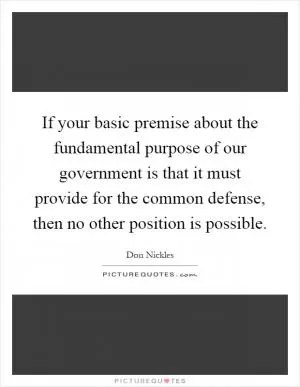 If your basic premise about the fundamental purpose of our government is that it must provide for the common defense, then no other position is possible Picture Quote #1