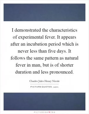 I demonstrated the characteristics of experimental fever. It appears after an incubation period which is never less than five days. It follows the same pattern as natural fever in man, but is of shorter duration and less pronounced Picture Quote #1