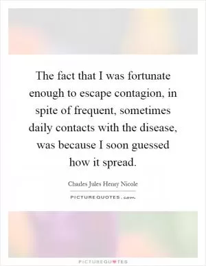 The fact that I was fortunate enough to escape contagion, in spite of frequent, sometimes daily contacts with the disease, was because I soon guessed how it spread Picture Quote #1