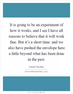 It is going to be an experiment of how it works, and I see I have all reasons to believe that it will work fine. But it’s a short time. and we also have pushed the envelope here a little beyond what has been done in the past Picture Quote #1