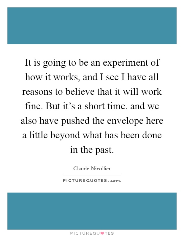 It is going to be an experiment of how it works, and I see I have all reasons to believe that it will work fine. But it's a short time. and we also have pushed the envelope here a little beyond what has been done in the past Picture Quote #1