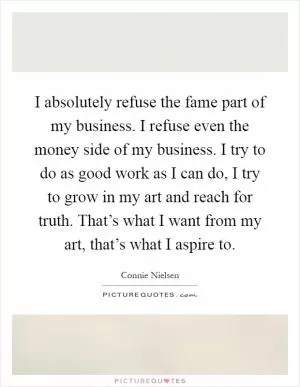 I absolutely refuse the fame part of my business. I refuse even the money side of my business. I try to do as good work as I can do, I try to grow in my art and reach for truth. That’s what I want from my art, that’s what I aspire to Picture Quote #1