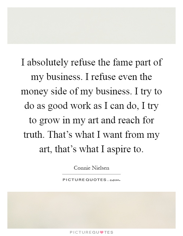 I absolutely refuse the fame part of my business. I refuse even the money side of my business. I try to do as good work as I can do, I try to grow in my art and reach for truth. That's what I want from my art, that's what I aspire to Picture Quote #1