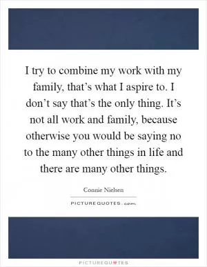 I try to combine my work with my family, that’s what I aspire to. I don’t say that’s the only thing. It’s not all work and family, because otherwise you would be saying no to the many other things in life and there are many other things Picture Quote #1