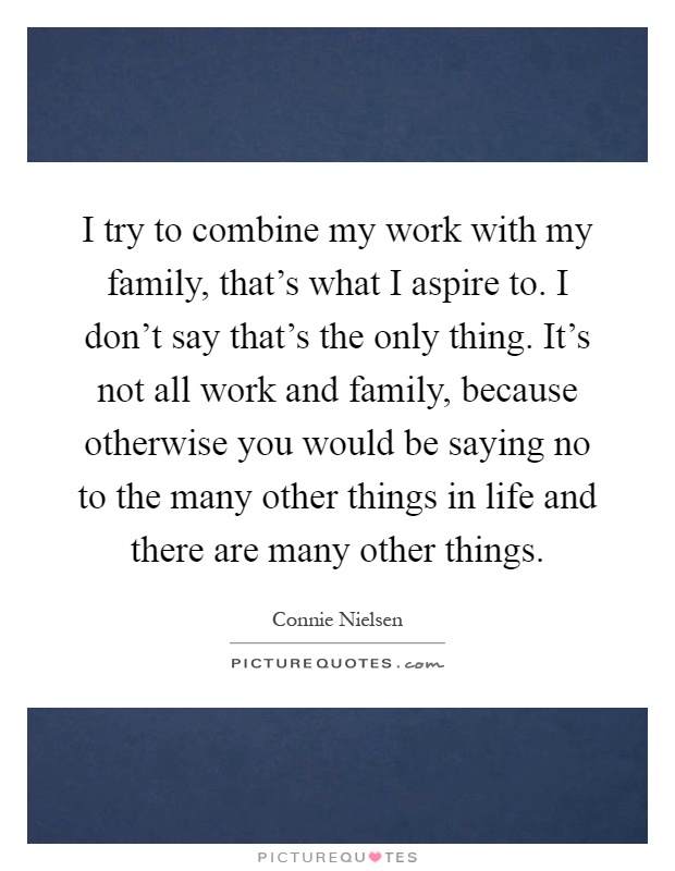 I try to combine my work with my family, that's what I aspire to. I don't say that's the only thing. It's not all work and family, because otherwise you would be saying no to the many other things in life and there are many other things Picture Quote #1