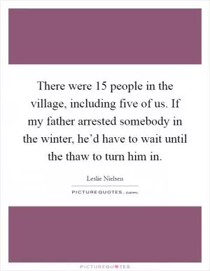 There were 15 people in the village, including five of us. If my father arrested somebody in the winter, he’d have to wait until the thaw to turn him in Picture Quote #1
