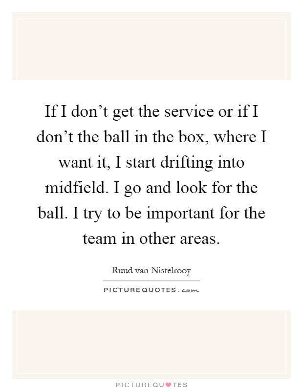 If I don't get the service or if I don't the ball in the box, where I want it, I start drifting into midfield. I go and look for the ball. I try to be important for the team in other areas Picture Quote #1