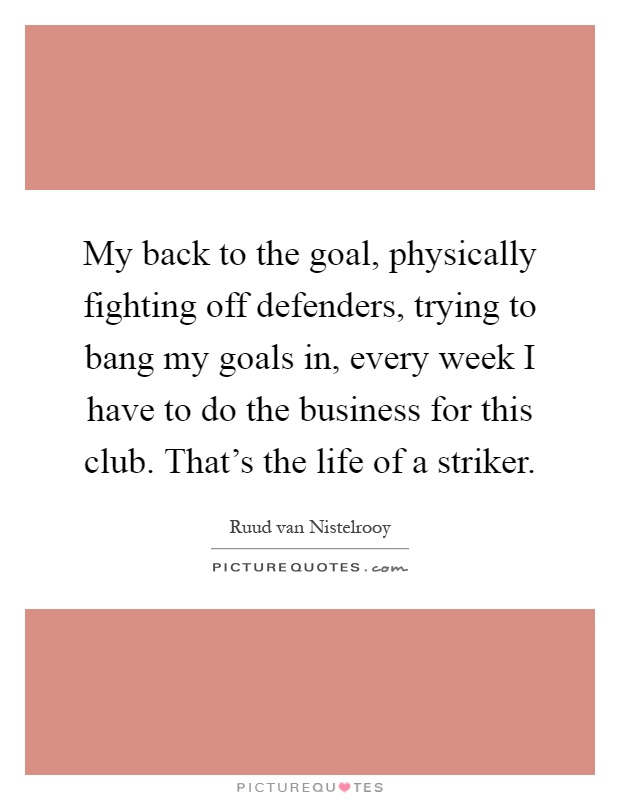 My back to the goal, physically fighting off defenders, trying to bang my goals in, every week I have to do the business for this club. That's the life of a striker Picture Quote #1
