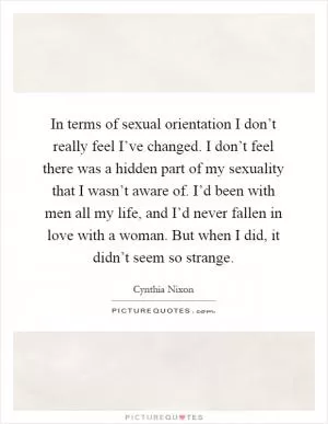 In terms of sexual orientation I don’t really feel I’ve changed. I don’t feel there was a hidden part of my sexuality that I wasn’t aware of. I’d been with men all my life, and I’d never fallen in love with a woman. But when I did, it didn’t seem so strange Picture Quote #1