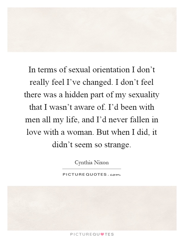 In terms of sexual orientation I don't really feel I've changed. I don't feel there was a hidden part of my sexuality that I wasn't aware of. I'd been with men all my life, and I'd never fallen in love with a woman. But when I did, it didn't seem so strange Picture Quote #1