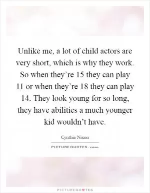 Unlike me, a lot of child actors are very short, which is why they work. So when they’re 15 they can play 11 or when they’re 18 they can play 14. They look young for so long, they have abilities a much younger kid wouldn’t have Picture Quote #1