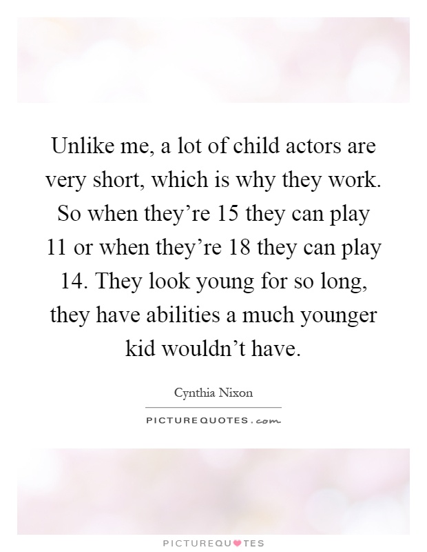 Unlike me, a lot of child actors are very short, which is why they work. So when they're 15 they can play 11 or when they're 18 they can play 14. They look young for so long, they have abilities a much younger kid wouldn't have Picture Quote #1